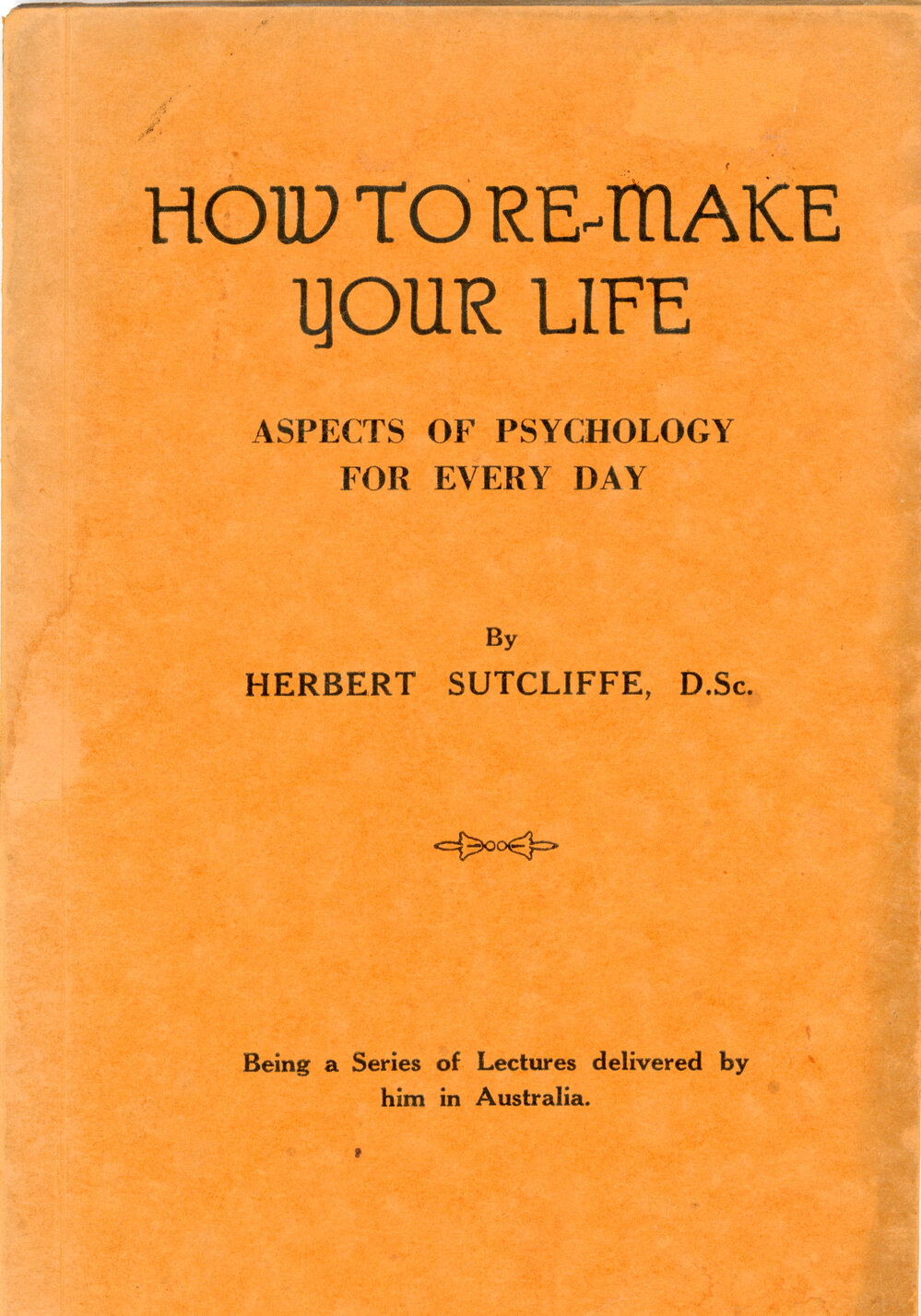 How to Re-make Your Life: Aspects of Psychology for Every Day by Herbert Sutcliffe D.Sc., Ph.D., F.F.Sc (Lond)
